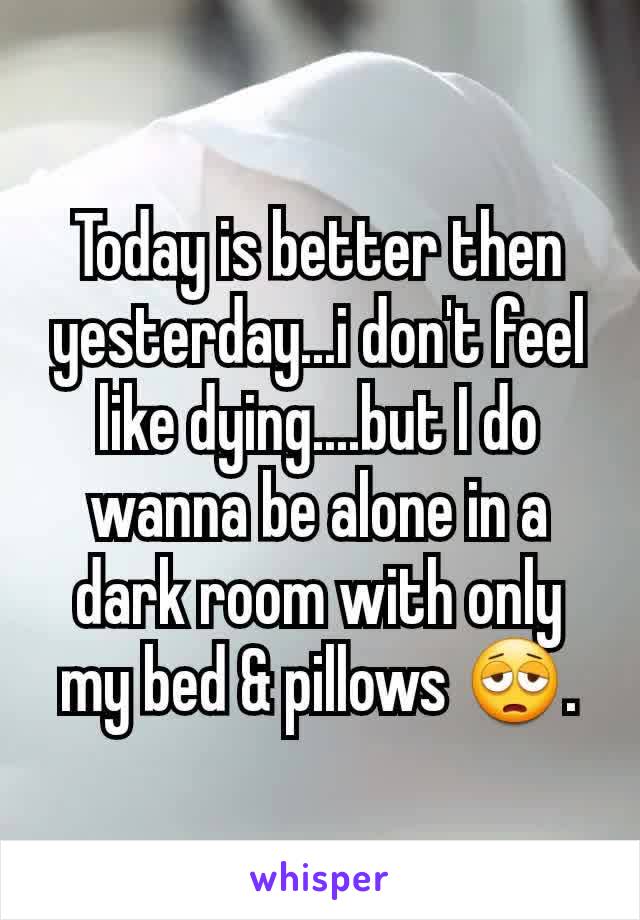 Today is better then yesterday...i don't feel like dying....but I do wanna be alone in a dark room with only my bed & pillows 😩.