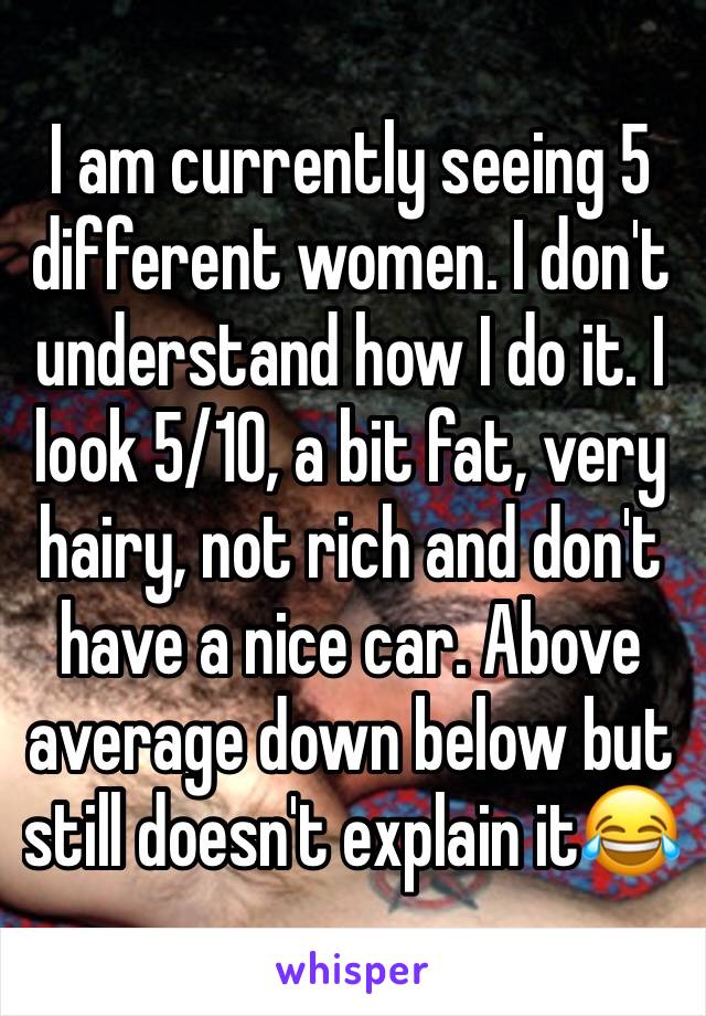 I am currently seeing 5 different women. I don't understand how I do it. I look 5/10, a bit fat, very hairy, not rich and don't have a nice car. Above average down below but still doesn't explain it😂