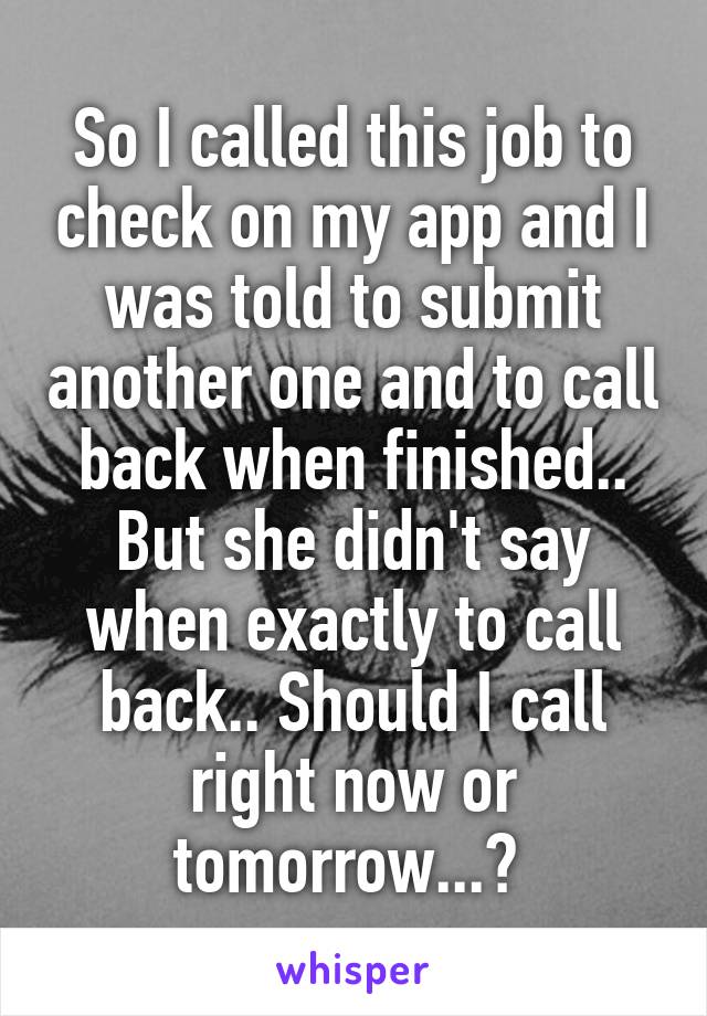 So I called this job to check on my app and I was told to submit another one and to call back when finished.. But she didn't say when exactly to call back.. Should I call right now or tomorrow...? 