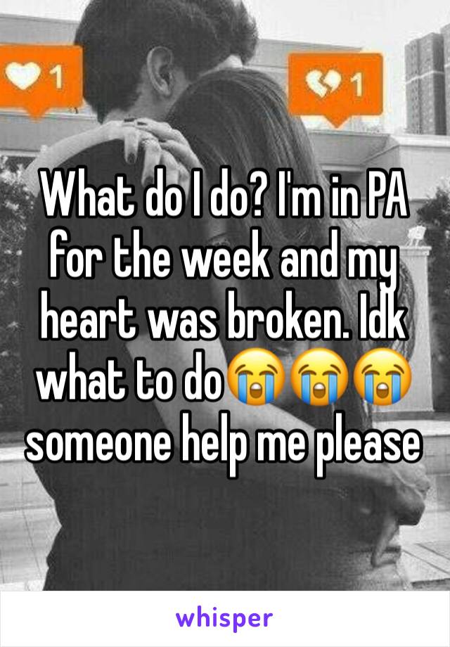 What do I do? I'm in PA for the week and my heart was broken. Idk what to do😭😭😭 someone help me please