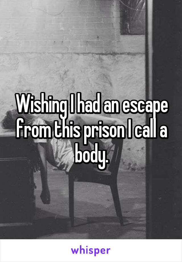 Wishing I had an escape from this prison I call a body.