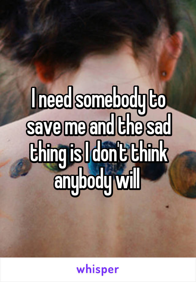 I need somebody to save me and the sad thing is I don't think anybody will 