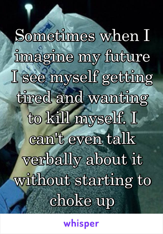 Sometimes when I imagine my future I see myself getting tired and wanting to kill myself. I can't even talk verbally about it without starting to choke up