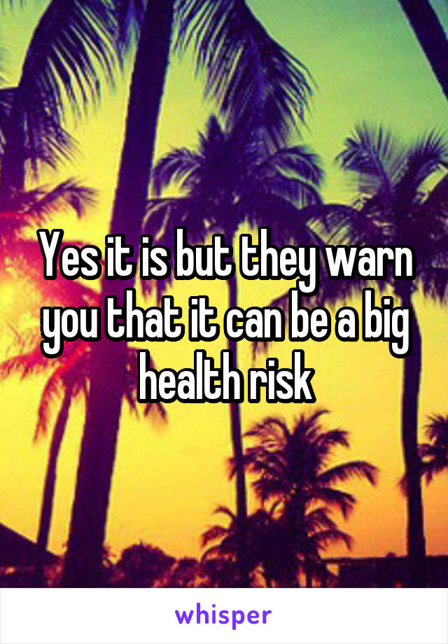 Yes it is but they warn you that it can be a big health risk