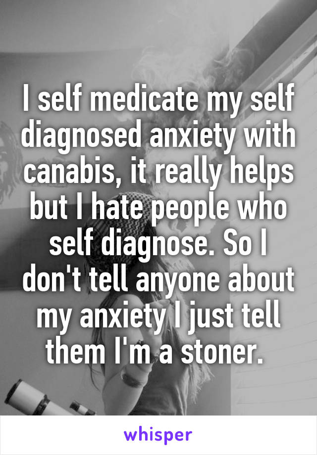 I self medicate my self diagnosed anxiety with canabis, it really helps but I hate people who self diagnose. So I don't tell anyone about my anxiety I just tell them I'm a stoner. 