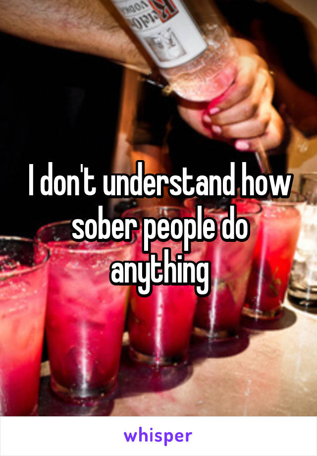 I don't understand how sober people do anything