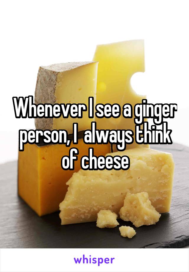 Whenever I see a ginger person, I  always think of cheese