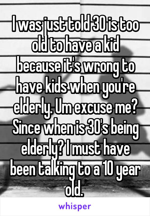 I was just told 30 is too old to have a kid because it's wrong to have kids when you're elderly. Um excuse me? Since when is 30's being elderly? I must have been talking to a 10 year old. 