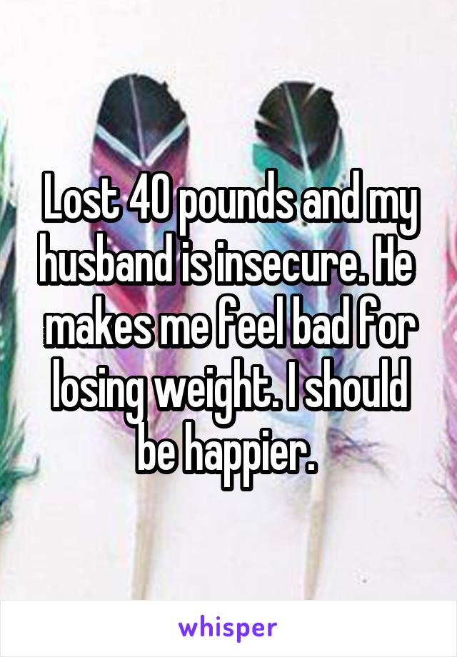 Lost 40 pounds and my husband is insecure. He  makes me feel bad for losing weight. I should be happier. 