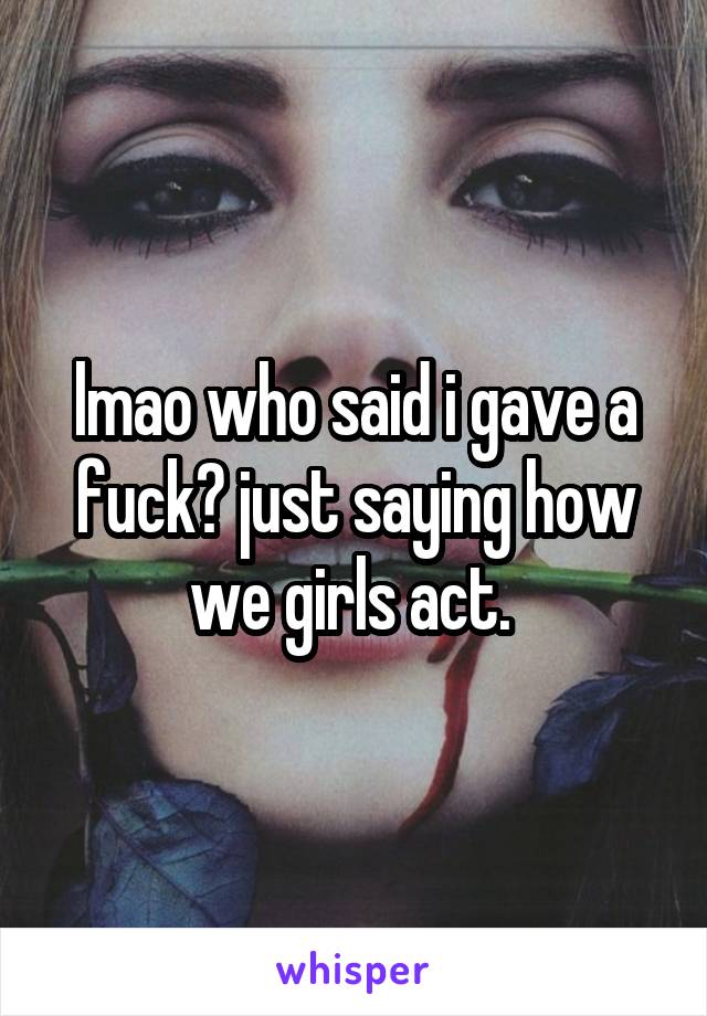 lmao who said i gave a fuck? just saying how we girls act. 