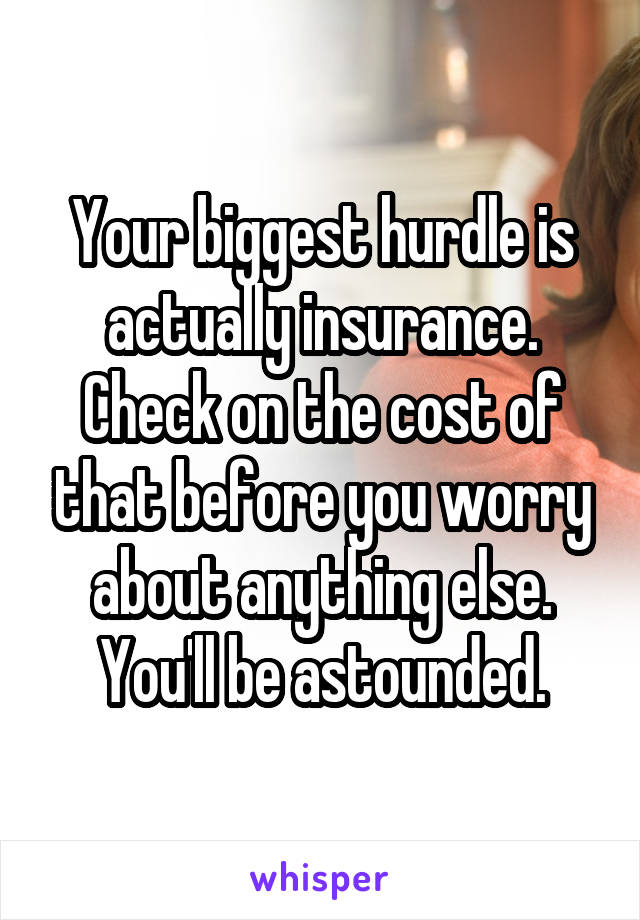 Your biggest hurdle is actually insurance. Check on the cost of that before you worry about anything else. You'll be astounded.