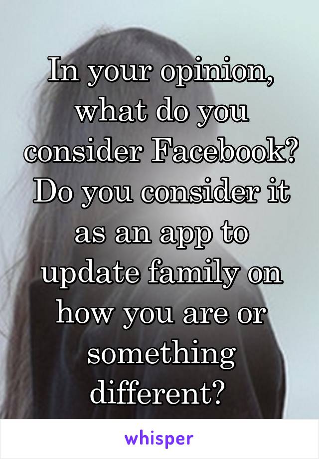 In your opinion, what do you consider Facebook? Do you consider it as an app to update family on how you are or something different? 