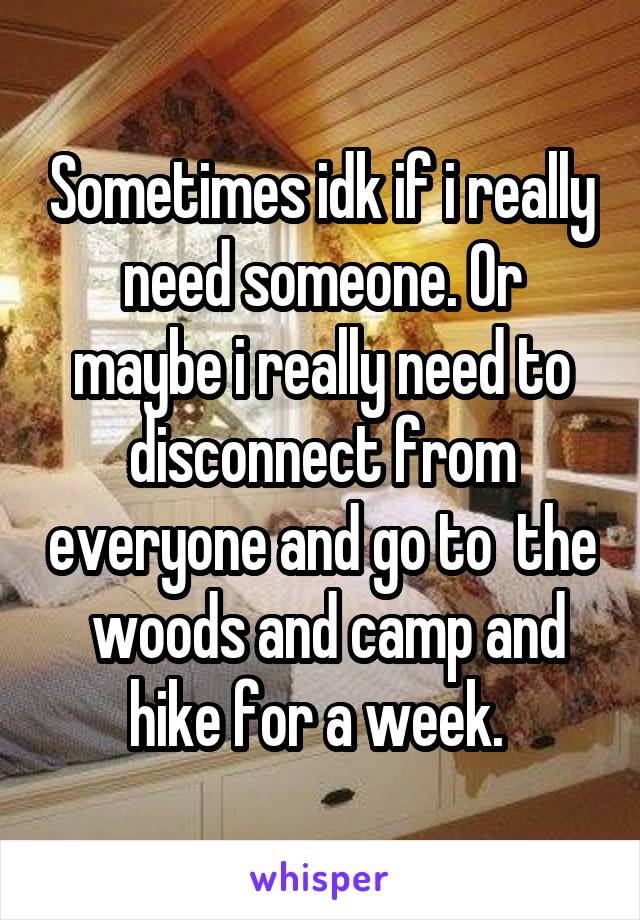 Sometimes idk if i really need someone. Or maybe i really need to disconnect from everyone and go to  the  woods and camp and hike for a week. 