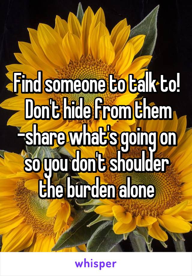 Find someone to talk to!  Don't hide from them -share what's going on so you don't shoulder the burden alone