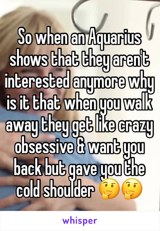 So when an Aquarius shows that they aren't interested anymore why is it that when you walk away they get like crazy obsessive & want you back but gave you the cold shoulder 🤔🤔