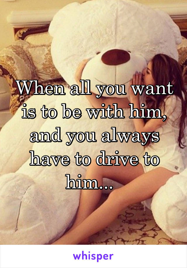 When all you want is to be with him, and you always have to drive to him...  