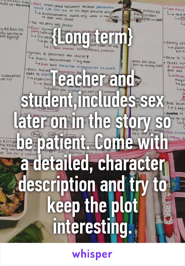 {Long term}

Teacher and student,includes sex later on in the story so be patient. Come with a detailed, character description and try to keep the plot interesting.