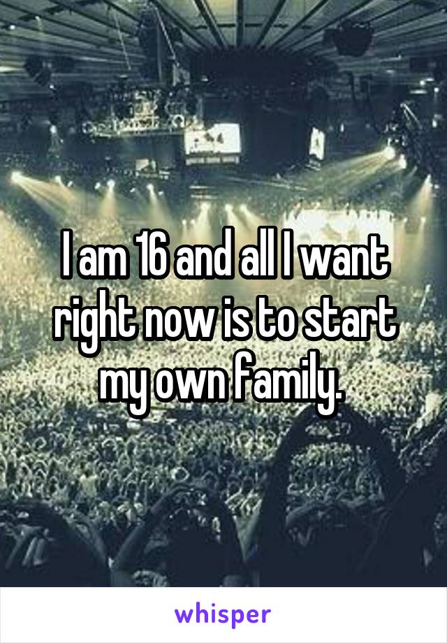 I am 16 and all I want right now is to start my own family. 