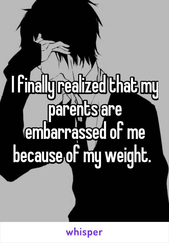 I finally realized that my parents are embarrassed of me because of my weight.  