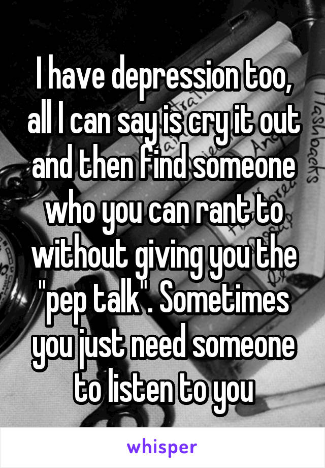 I have depression too, all I can say is cry it out and then find someone who you can rant to without giving you the "pep talk". Sometimes you just need someone to listen to you