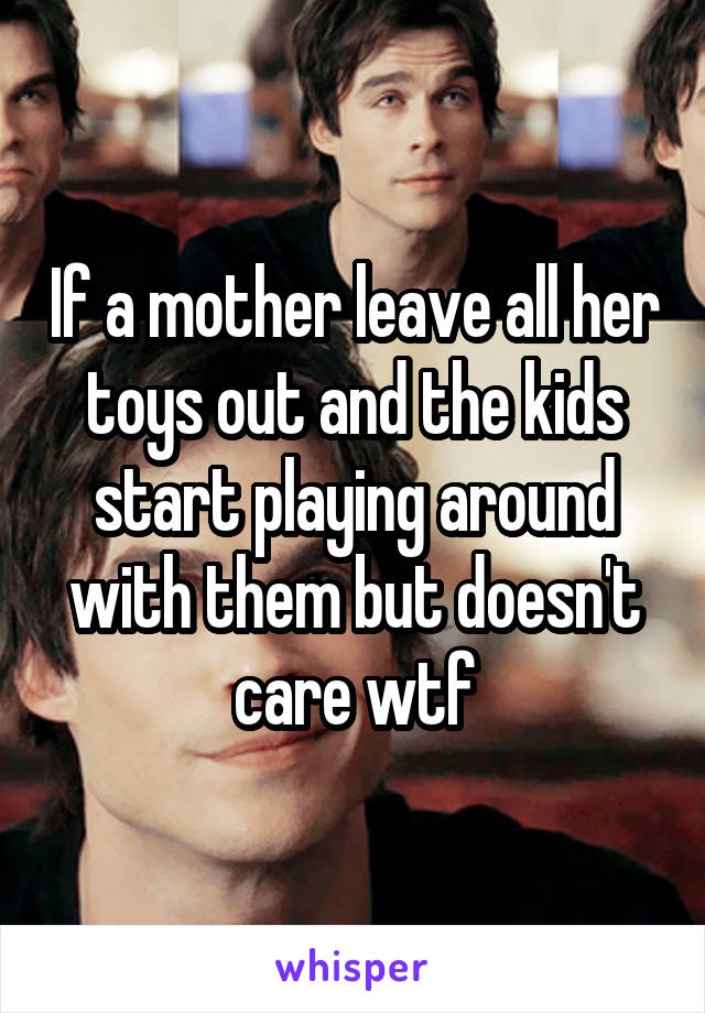 If a mother leave all her toys out and the kids start playing around with them but doesn't care wtf