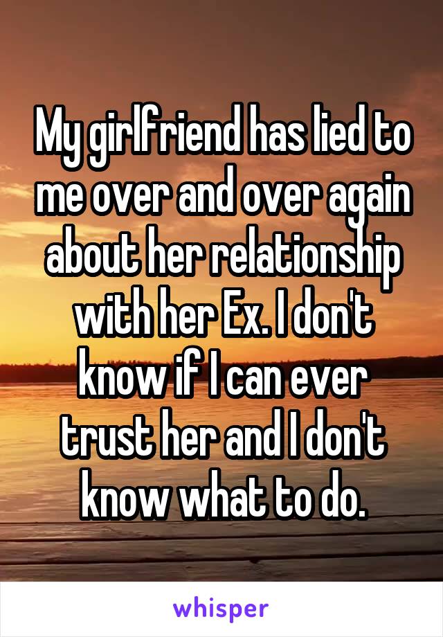 My girlfriend has lied to me over and over again about her relationship with her Ex. I don't know if I can ever trust her and I don't know what to do.