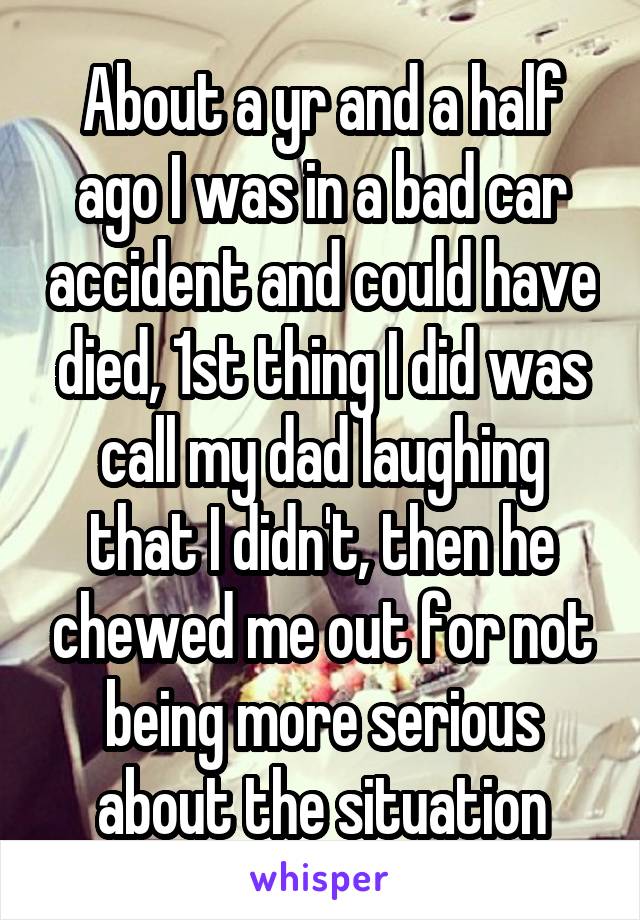 About a yr and a half ago I was in a bad car accident and could have died, 1st thing I did was call my dad laughing that I didn't, then he chewed me out for not being more serious about the situation