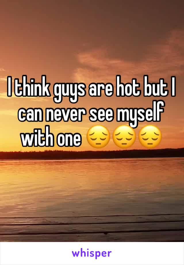 I think guys are hot but I can never see myself with one 😔😔😔