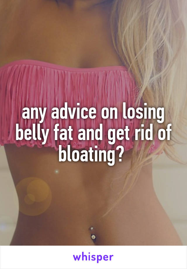 any advice on losing belly fat and get rid of bloating? 