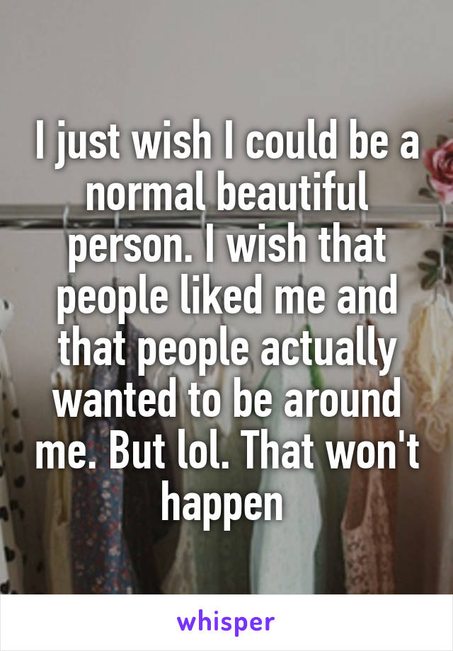 I just wish I could be a normal beautiful person. I wish that people liked me and that people actually wanted to be around me. But lol. That won't happen 