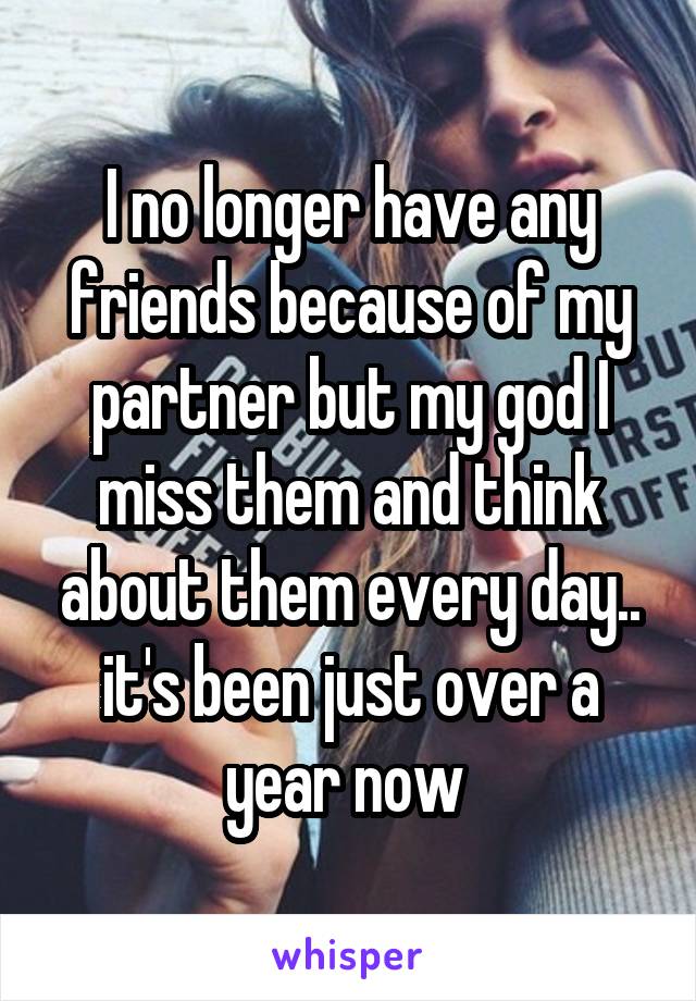 I no longer have any friends because of my partner but my god I miss them and think about them every day.. it's been just over a year now 