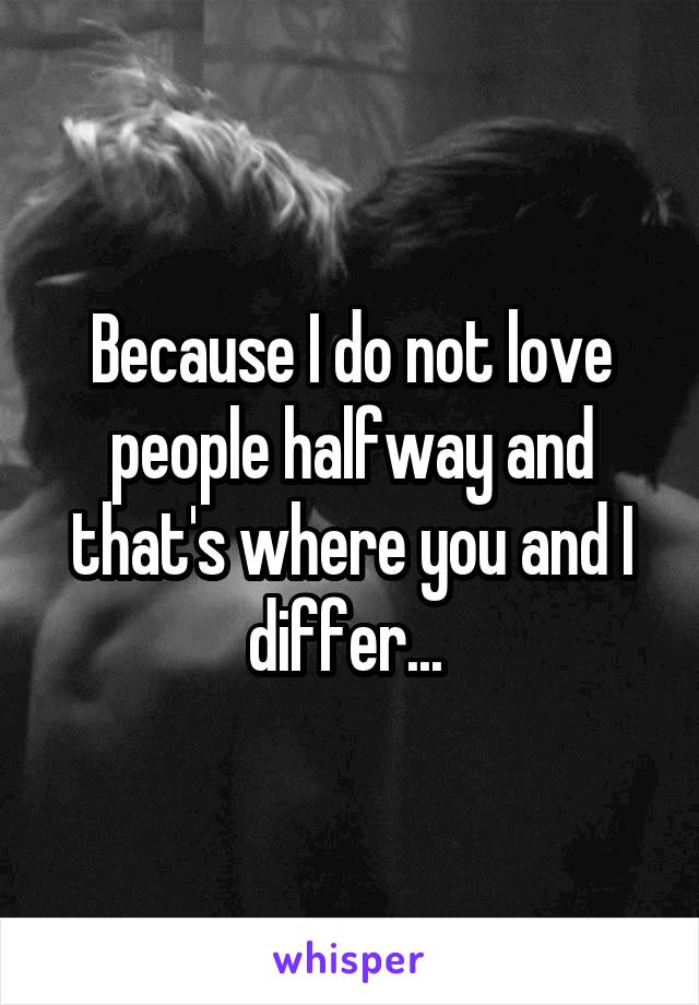 Because I do not love people halfway and that's where you and I differ... 