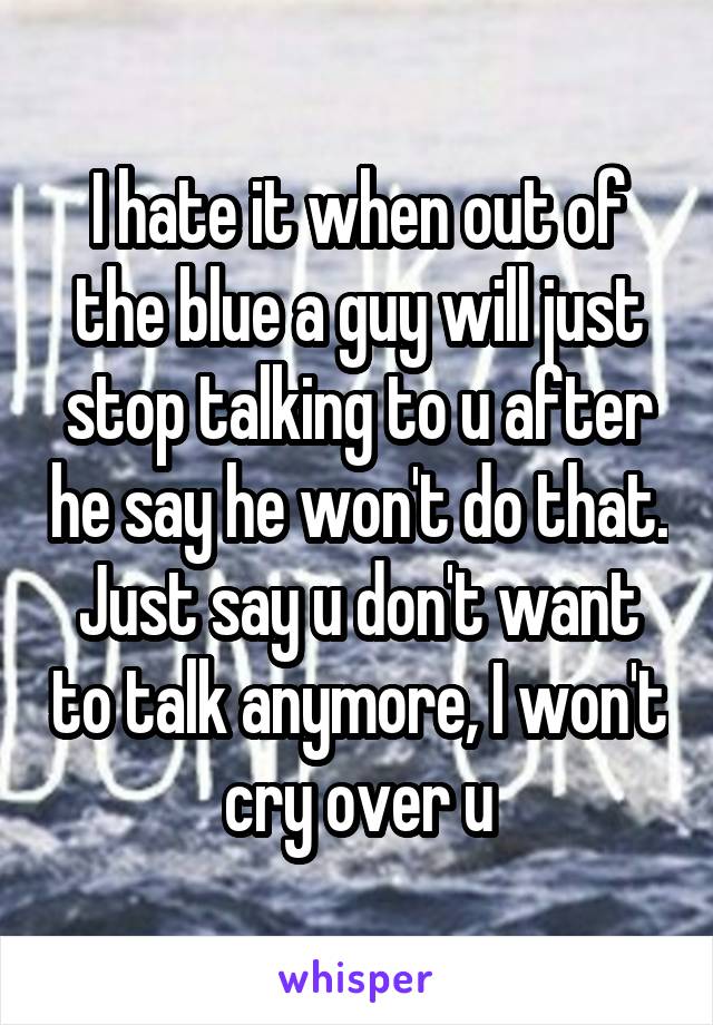 I hate it when out of the blue a guy will just stop talking to u after he say he won't do that. Just say u don't want to talk anymore, I won't cry over u