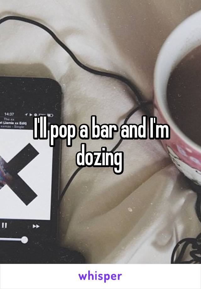 I'll pop a bar and I'm dozing 