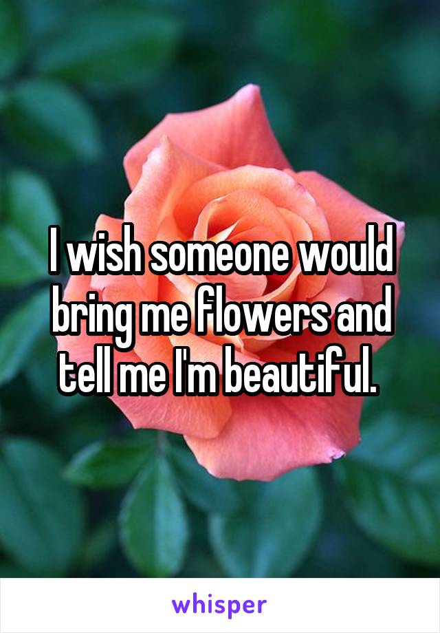 I wish someone would bring me flowers and tell me I'm beautiful. 