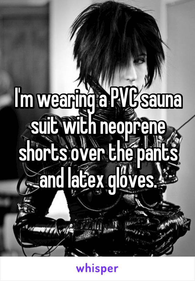 I'm wearing a PVC sauna suit with neoprene shorts over the pants and latex gloves.