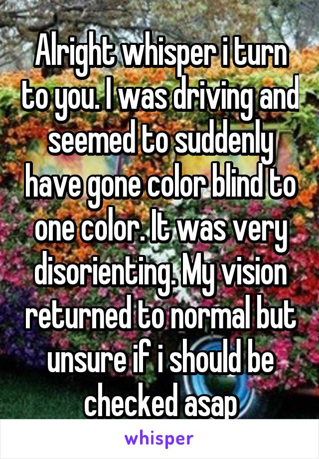 Alright whisper i turn to you. I was driving and seemed to suddenly have gone color blind to one color. It was very disorienting. My vision returned to normal but unsure if i should be checked asap