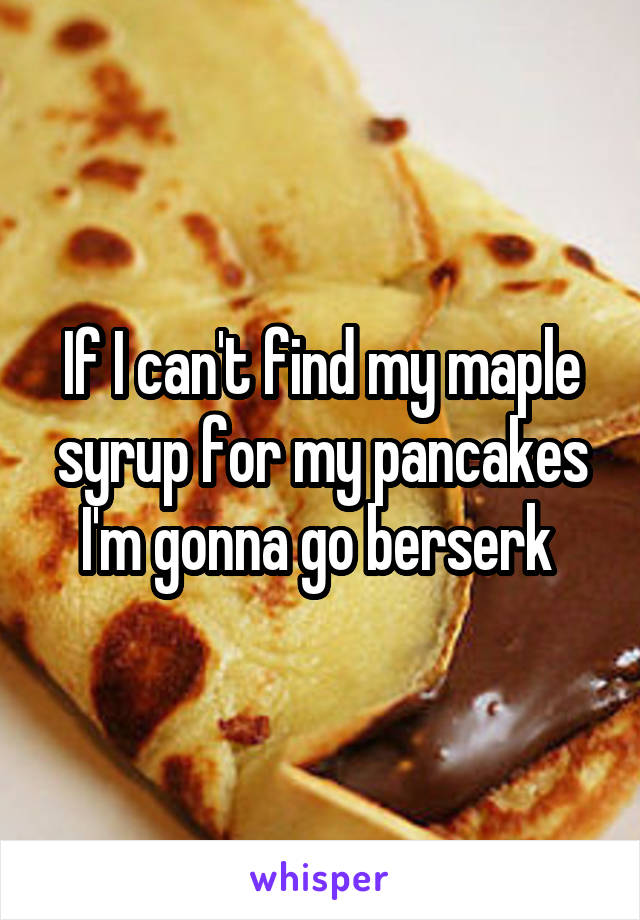 If I can't find my maple syrup for my pancakes I'm gonna go berserk 