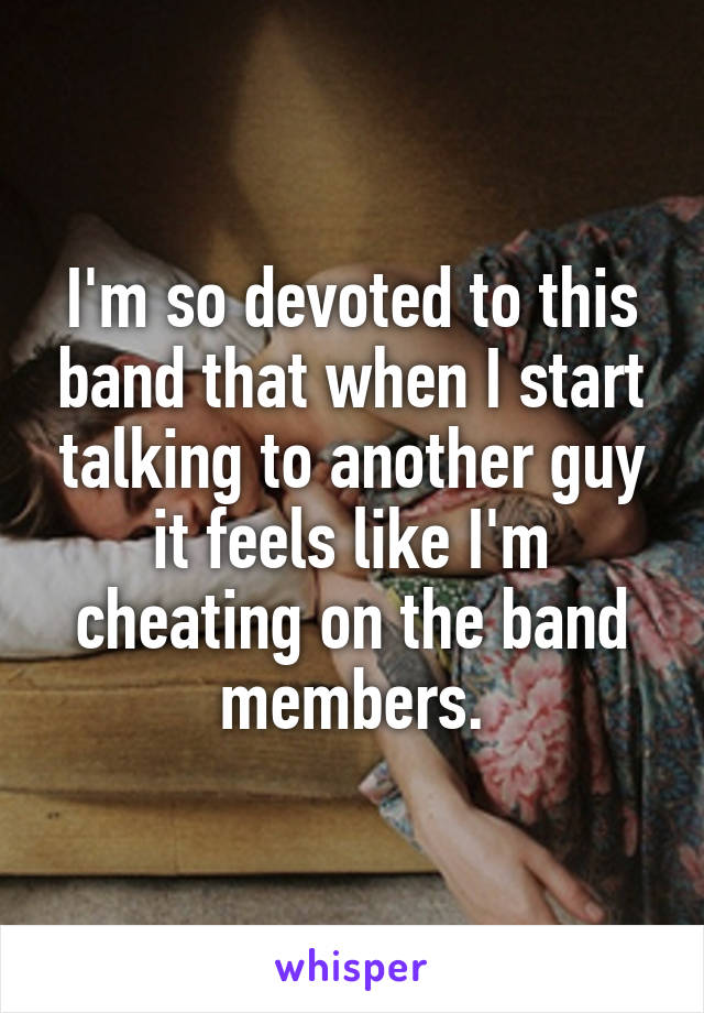 I'm so devoted to this band that when I start talking to another guy it feels like I'm cheating on the band members.