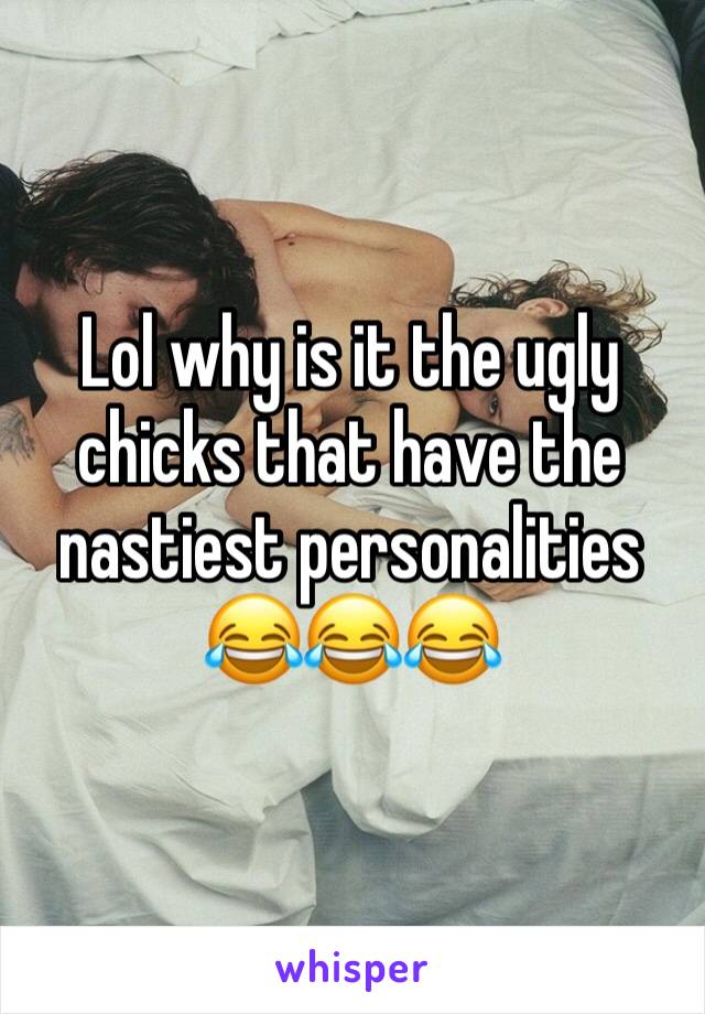 Lol why is it the ugly chicks that have the nastiest personalities 😂😂😂