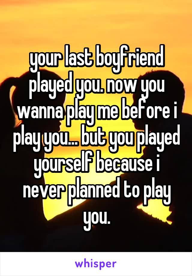 your last boyfriend played you. now you wanna play me before i play you... but you played yourself because i never planned to play you.