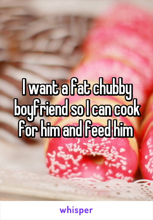 I want a fat chubby boyfriend so I can cook for him and feed him 