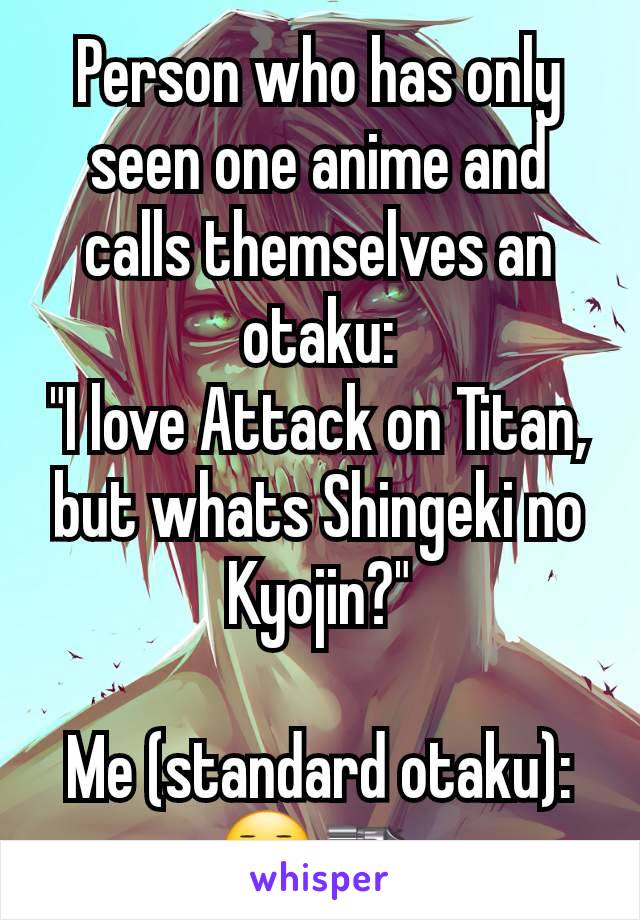 Person who has only seen one anime and calls themselves an otaku:
"I love Attack on Titan, but whats Shingeki no Kyojin?"

Me (standard otaku):
😐🔫