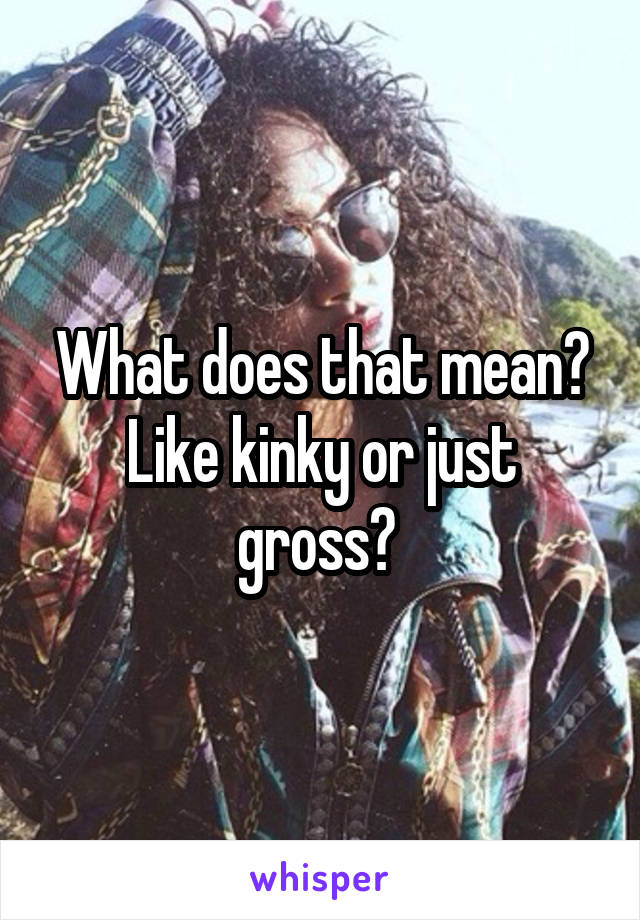 What does that mean? Like kinky or just gross? 