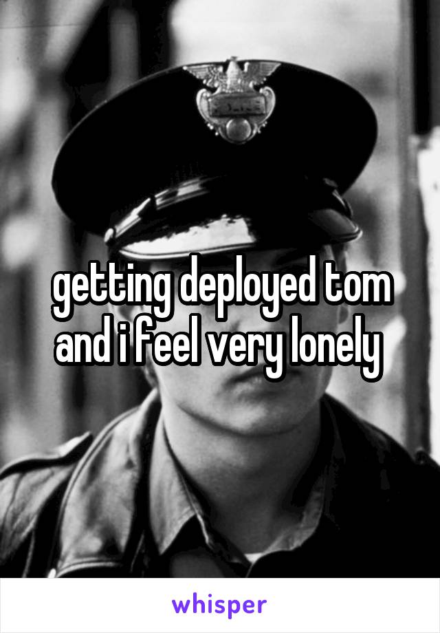 getting deployed tom and i feel very lonely 