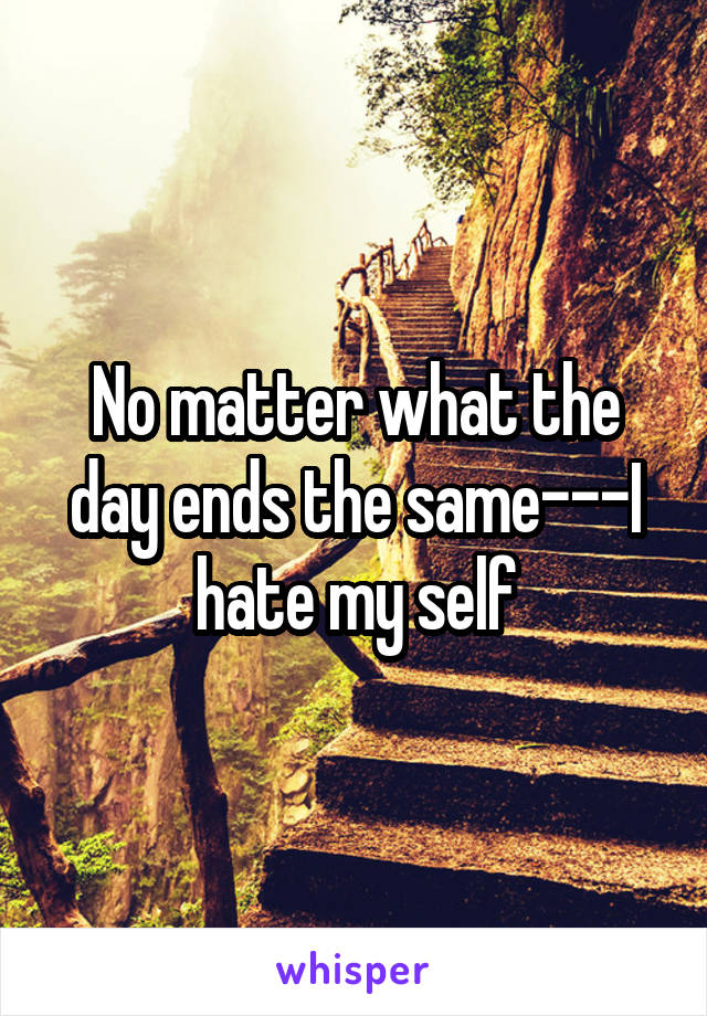 No matter what the day ends the same---I hate my self