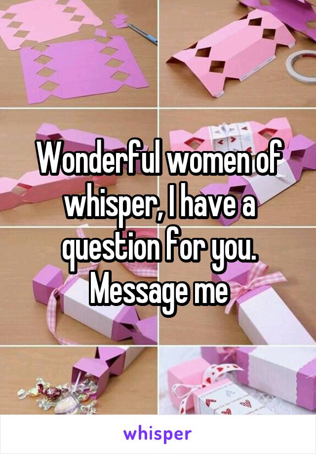 Wonderful women of whisper, I have a question for you. Message me