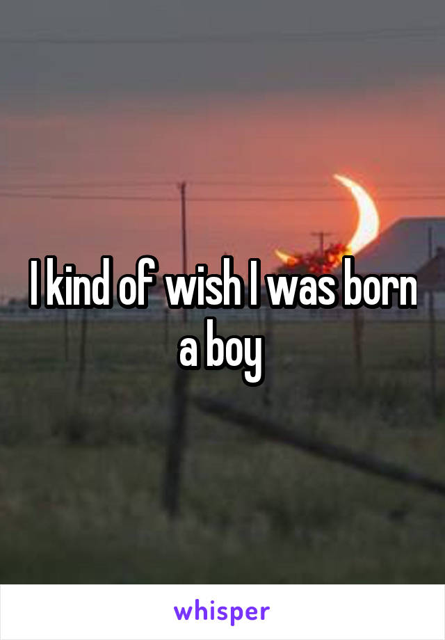 I kind of wish I was born a boy 