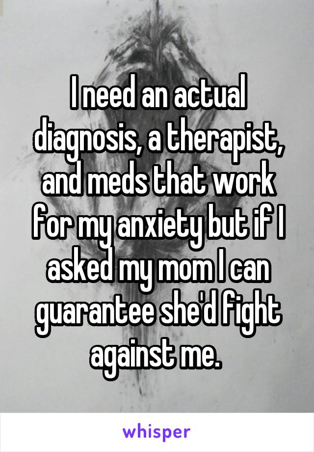 I need an actual diagnosis, a therapist, and meds that work for my anxiety but if I asked my mom I can guarantee she'd fight against me. 