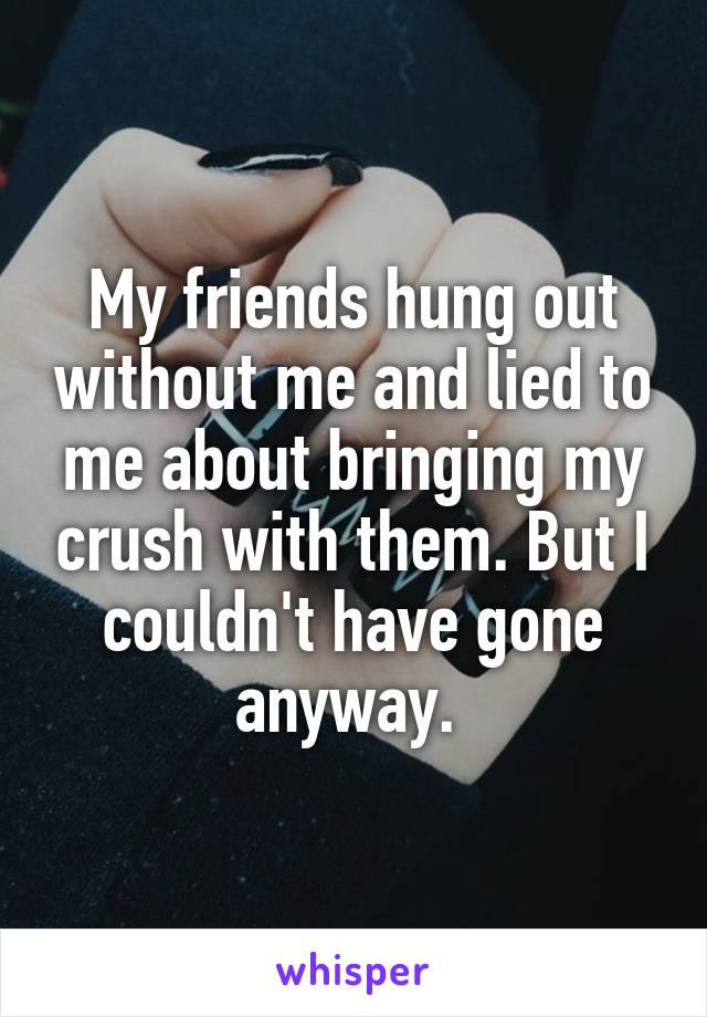 My friends hung out without me and lied to me about bringing my crush with them. But I couldn't have gone anyway. 